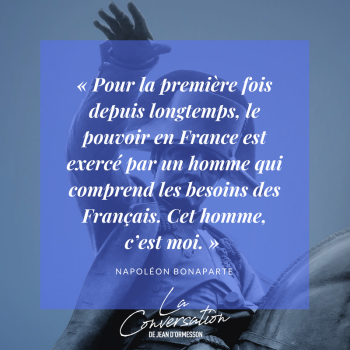Pour la première fois depuis longtemps, le pouvoir en France est exercé par un homme qui comprend les besoins des Français. Cet homme c'est moi. Napoléon Bonaparte